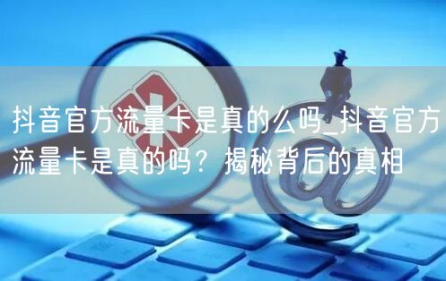 抖音官方流量卡是真的么吗_抖音官方流量卡是真的吗？揭秘背后的真相