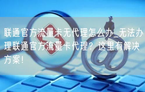 联通官方流量卡无代理怎么办_无法办理联通官方流量卡代理？这里有解决方案！