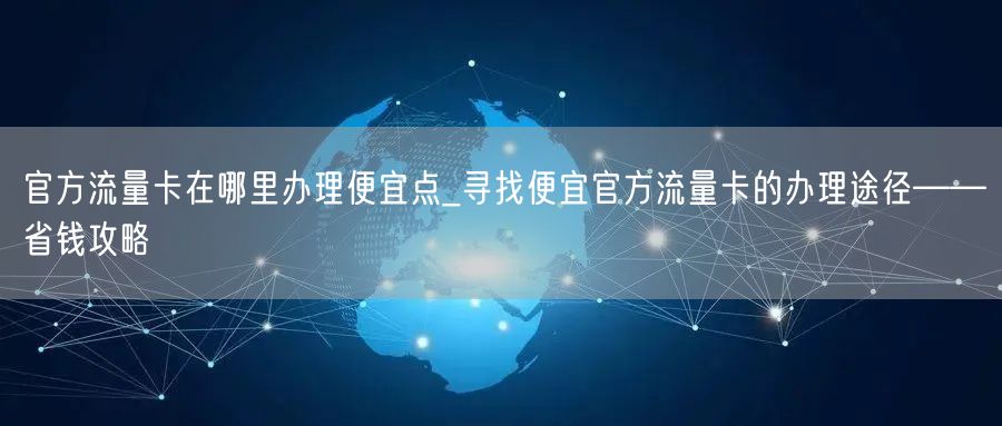 官方流量卡在哪里办理便宜点_寻找便宜官方流量卡的办理途径——省钱攻略