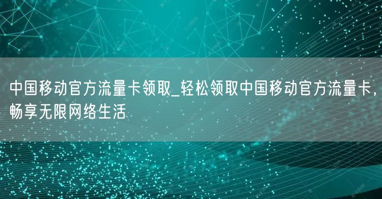 中国移动官方流量卡领取_轻松领取中国移动官方流量卡，畅享无限网络生活