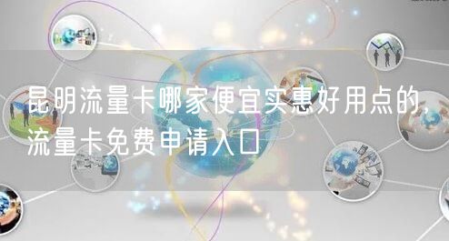 昆明流量卡哪家便宜实惠好用点的，流量卡免费申请入口