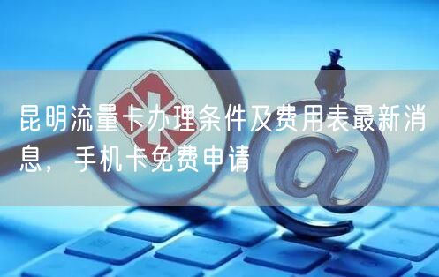 昆明流量卡办理条件及费用表最新消息，手机卡免费申请