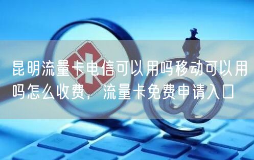 昆明流量卡电信可以用吗移动可以用吗怎么收费，流量卡免费申请入口