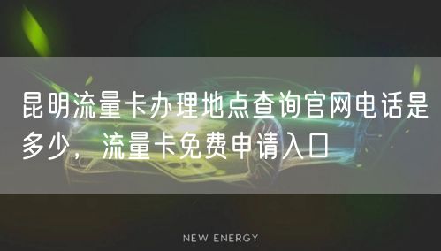 昆明流量卡办理地点查询官网电话是多少，流量卡免费申请入口