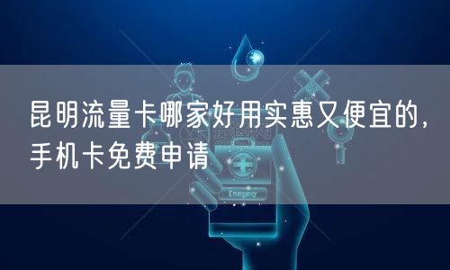 昆明流量卡哪家好用实惠又便宜的，手机卡免费申请