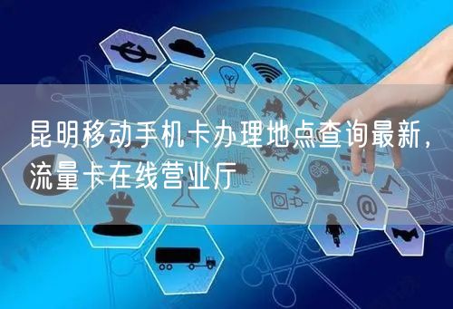 昆明移动手机卡办理地点查询最新，流量卡在线营业厅