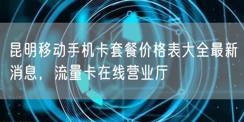 昆明移动手机卡套餐价格表大全最新消息，流量卡在线营业厅