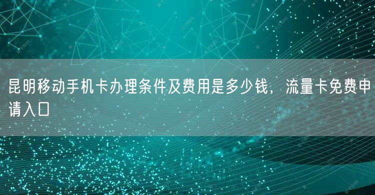 昆明移动手机卡办理条件及费用是多少钱，流量卡免费申请入口
