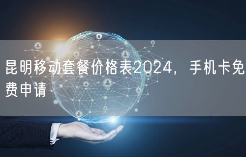 昆明移动套餐价格表2024，手机卡免费申请
