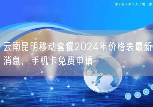 云南昆明移动套餐2024年价格表最新消息，手机卡免费申请
