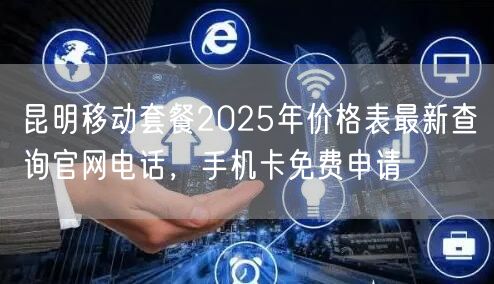 昆明移动套餐2025年价格表最新查询官网电话，手机卡免费申请