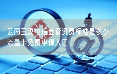 云南玉溪电信套餐资费标准是多少，流量卡免费申请入口