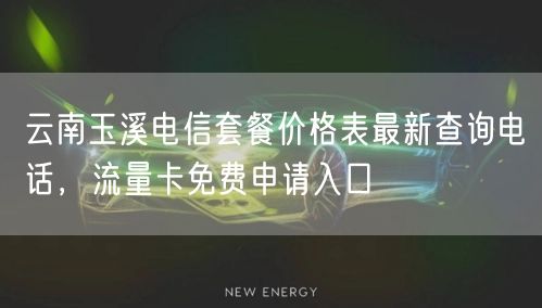 云南玉溪电信套餐价格表最新查询电话，流量卡免费申请入口