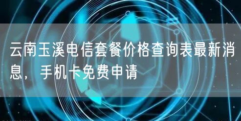 云南玉溪电信套餐价格查询表最新消息，手机卡免费申请