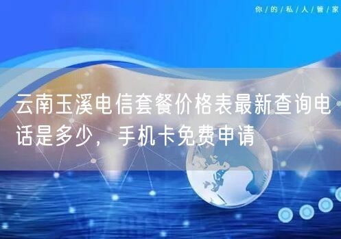 云南玉溪电信套餐价格表最新查询电话是多少，手机卡免费申请