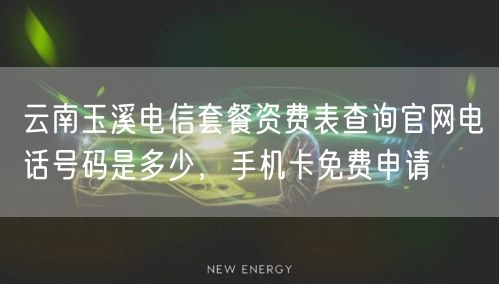 云南玉溪电信套餐资费表查询官网电话号码是多少，手机卡免费申请