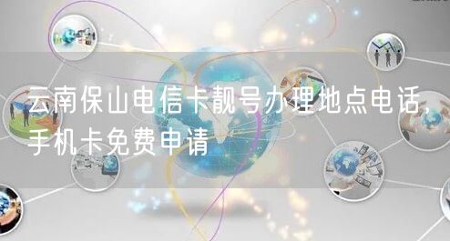 云南保山电信卡靓号办理地点电话，手机卡免费申请