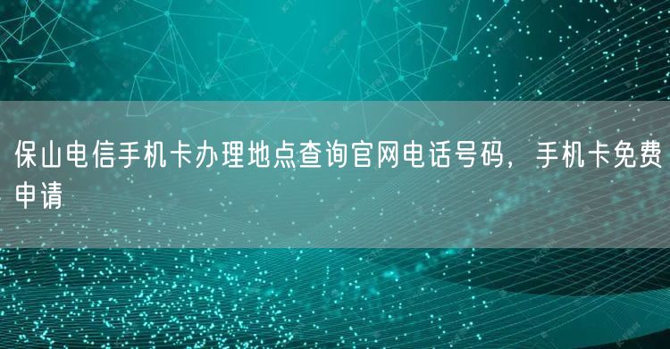保山电信手机卡办理地点查询官网电话号码，手机卡免费申请