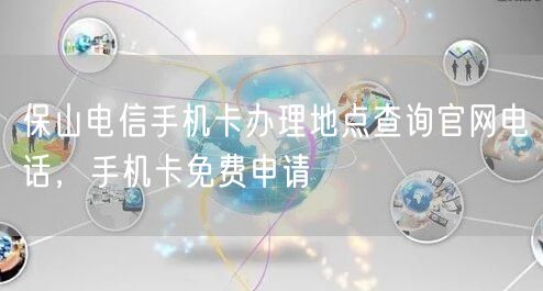 保山电信手机卡办理地点查询官网电话，手机卡免费申请