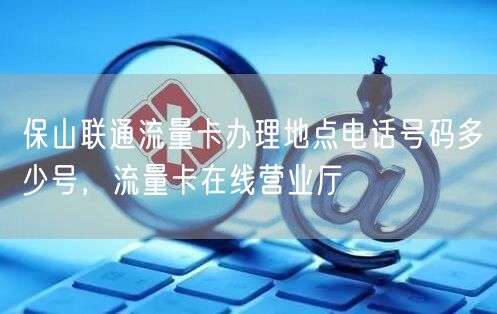 保山联通流量卡办理地点电话号码多少号，流量卡在线营业厅