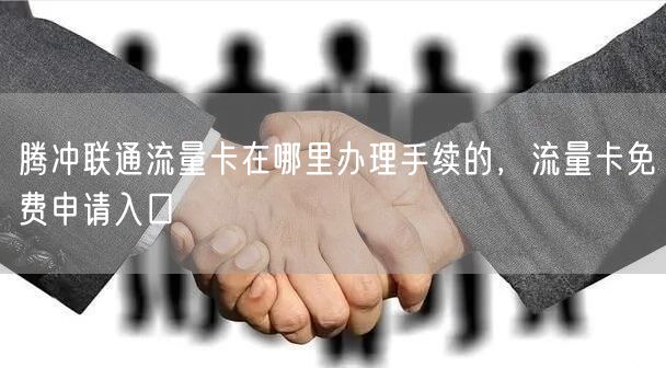 腾冲联通流量卡在哪里办理手续的，流量卡免费申请入口