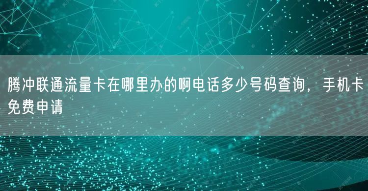 腾冲联通流量卡在哪里办的啊电话多少号码查询，手机卡免费申请