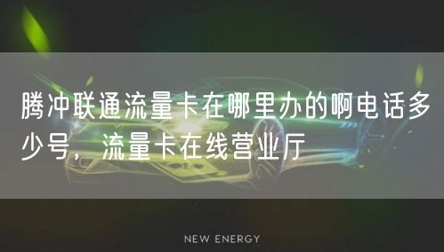 腾冲联通流量卡在哪里办的啊电话多少号，流量卡在线营业厅