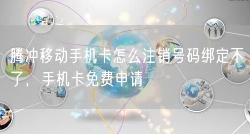 腾冲移动手机卡怎么注销号码绑定不了，手机卡免费申请