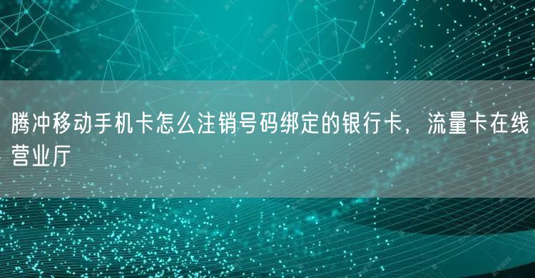 腾冲移动手机卡怎么注销号码绑定的银行卡，流量卡在线营业厅