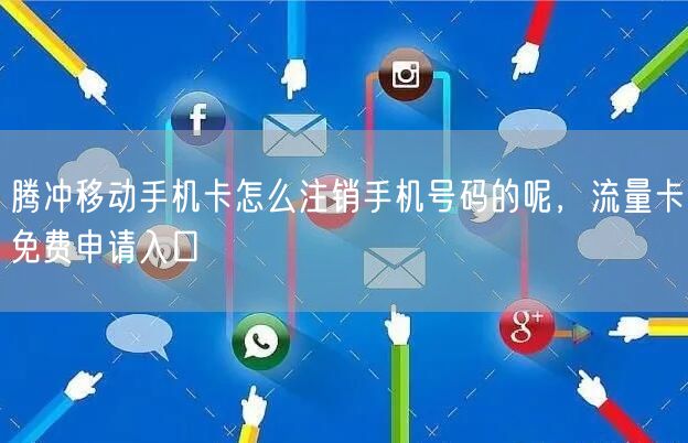 腾冲移动手机卡怎么注销手机号码的呢，流量卡免费申请入口