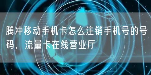 腾冲移动手机卡怎么注销手机号的号码，流量卡在线营业厅