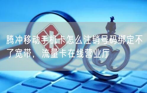 腾冲移动手机卡怎么注销号码绑定不了宽带，流量卡在线营业厅