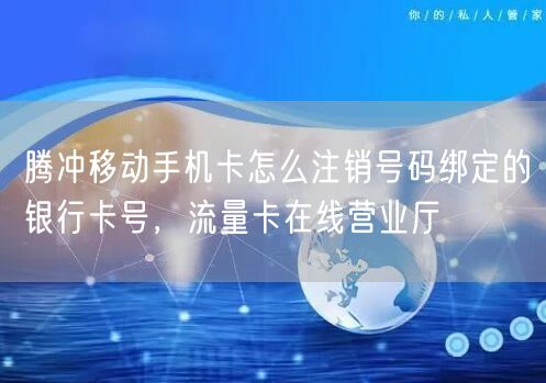 腾冲移动手机卡怎么注销号码绑定的银行卡号，流量卡在线营业厅