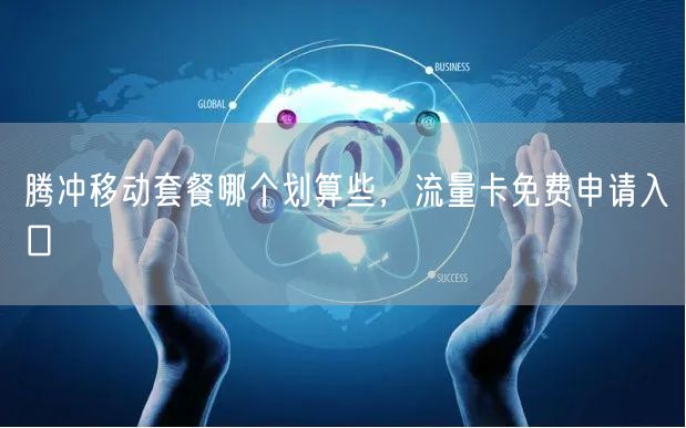 腾冲移动套餐哪个划算些，流量卡免费申请入口