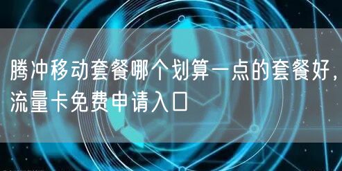腾冲移动套餐哪个划算一点的套餐好，流量卡免费申请入口