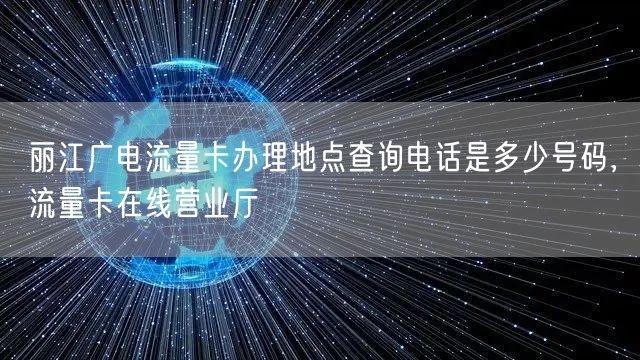 丽江广电流量卡办理地点查询电话是多少号码，流量卡在线营业厅