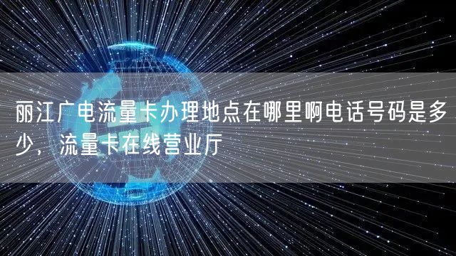 丽江广电流量卡办理地点在哪里啊电话号码是多少，流量卡在线营业厅