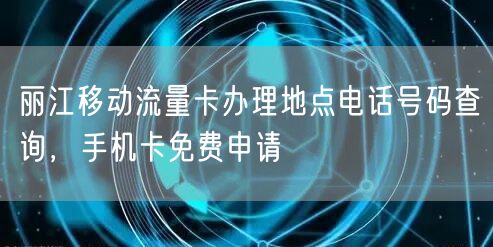 丽江移动流量卡办理地点电话号码查询，手机卡免费申请