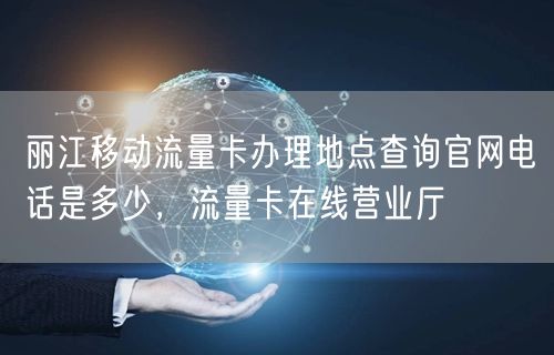 丽江移动流量卡办理地点查询官网电话是多少，流量卡在线营业厅