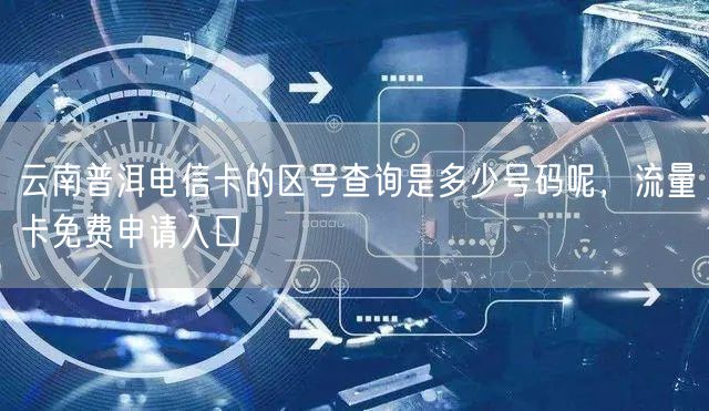 云南普洱电信卡的区号查询是多少号码呢，流量卡免费申请入口