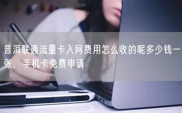 普洱联通流量卡入网费用怎么收的呢多少钱一张，手机卡免费申请