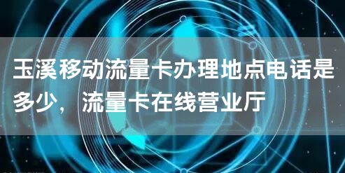 玉溪移动流量卡办理地点电话是多少，流量卡在线营业厅
