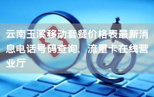 云南玉溪移动套餐价格表最新消息电话号码查询，流量卡在线营业厅