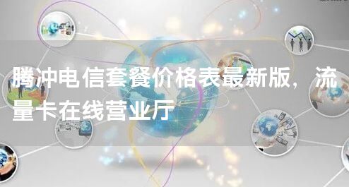 腾冲电信套餐价格表最新版，流量卡在线营业厅