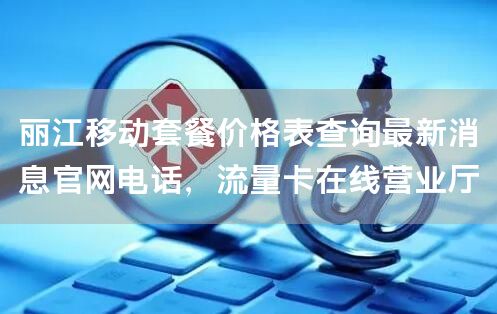 丽江移动套餐价格表查询最新消息官网电话，流量卡在线营业厅