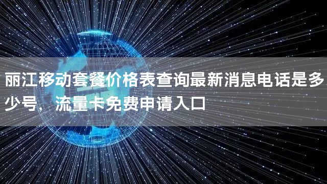 丽江移动套餐价格表查询最新消息电话是多少号，流量卡免费申请入