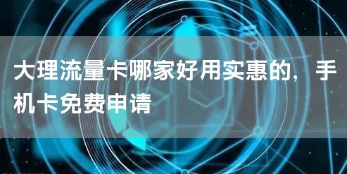 大理流量卡哪家好用实惠的，手机卡免费申请