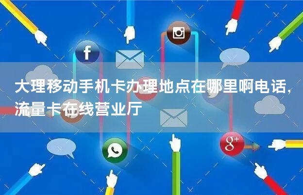 大理移动手机卡办理地点在哪里啊电话，流量卡在线营业厅