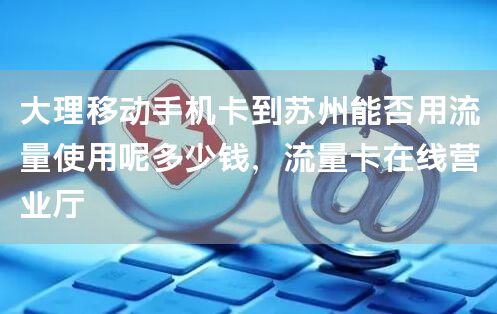 大理移动手机卡到苏州能否用流量使用呢多少钱，流量卡在线营业厅