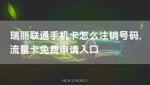 瑞丽联通手机卡怎么注销号码，流量卡免费申请入口